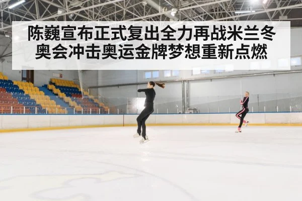陈巍宣布正式复出全力再战米兰冬奥会冲击奥运金牌梦想重新点燃
