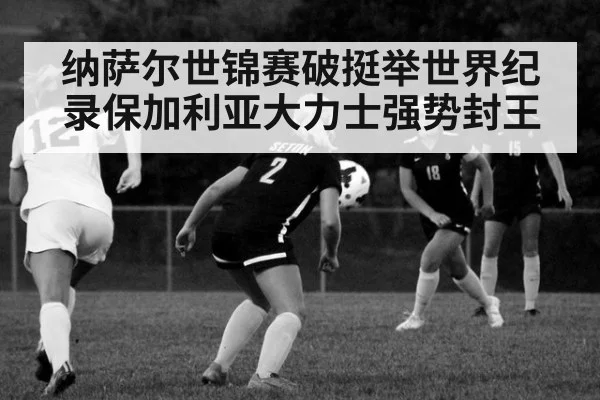 纳萨尔世锦赛破挺举世界纪录保加利亚大力士强势封王