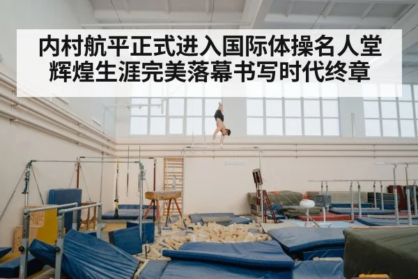 内村航平正式进入国际体操名人堂 辉煌生涯完美落幕书写时代终章